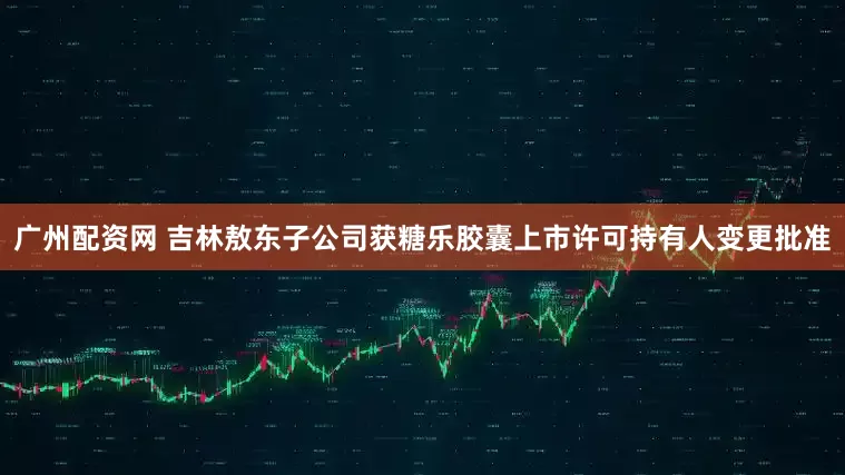 广州配资网 吉林敖东子公司获糖乐胶囊上市许可持有人变更批准