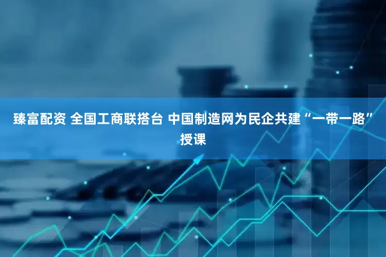 臻富配资 全国工商联搭台 中国制造网为民企共建“一带一路”授课