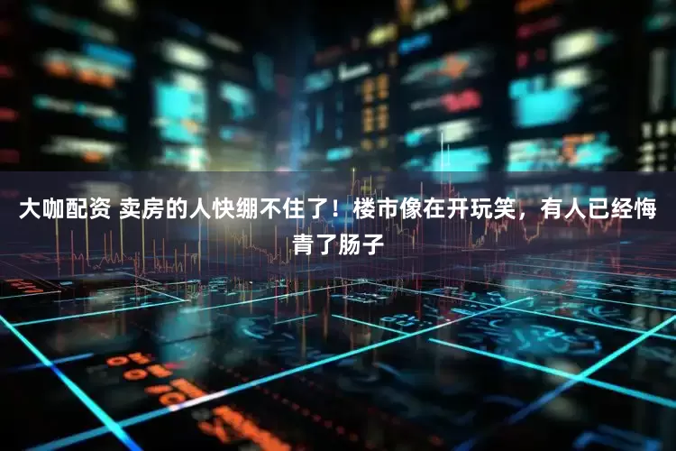 大咖配资 卖房的人快绷不住了！楼市像在开玩笑，有人已经悔青了肠子
