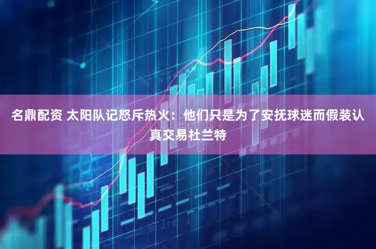 名鼎配资 太阳队记怒斥热火：他们只是为了安抚球迷而假装认真交易杜兰特