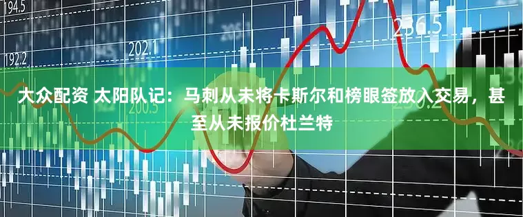 大众配资 太阳队记：马刺从未将卡斯尔和榜眼签放入交易，甚至从未报价杜兰特