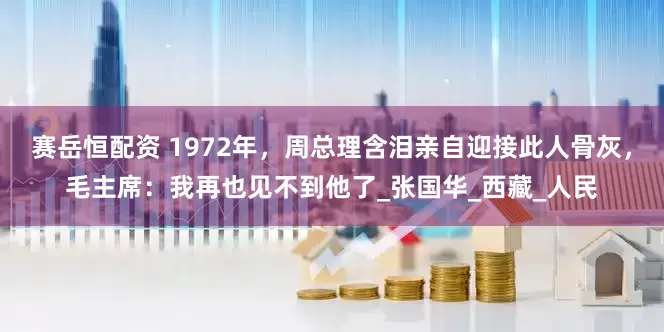 赛岳恒配资 1972年，周总理含泪亲自迎接此人骨灰，毛主席：我再也见不到他了_张国华_西藏_人民