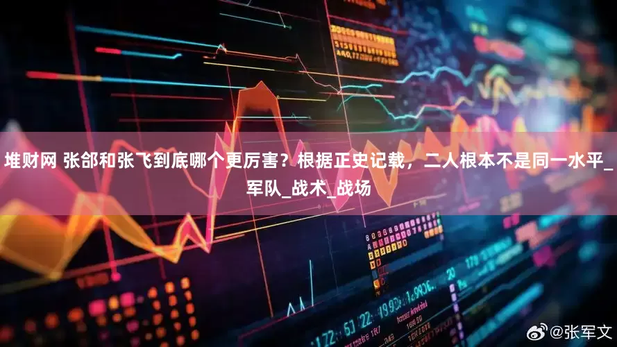 堆财网 张郃和张飞到底哪个更厉害？根据正史记载，二人根本不是同一水平_军队_战术_战场