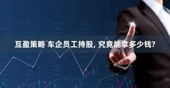 互盈策略 车企员工持股, 究竟能拿多少钱?
