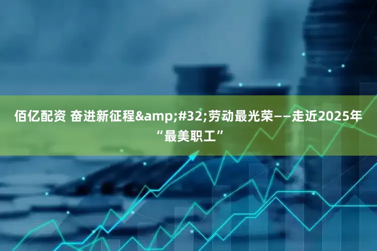 佰亿配资 奋进新征程&#32;劳动最光荣——走近2025年“最美职工”
