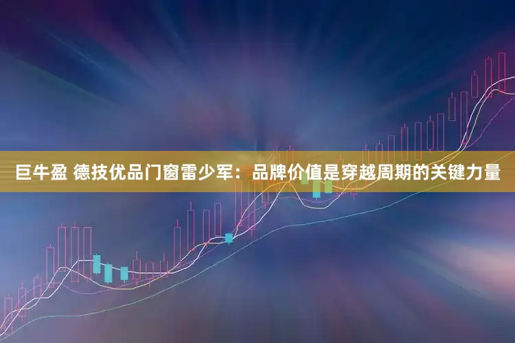 巨牛盈 德技优品门窗雷少军：品牌价值是穿越周期的关键力量