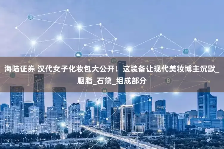 海陆证券 汉代女子化妆包大公开！这装备让现代美妆博主沉默_胭脂_石黛_组成部分