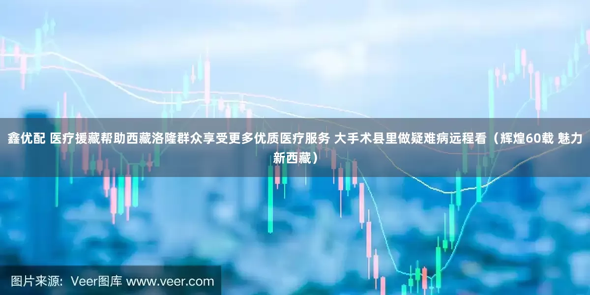 鑫优配 医疗援藏帮助西藏洛隆群众享受更多优质医疗服务 大手术县里做疑难病远程看（辉煌60载 魅力新西藏）