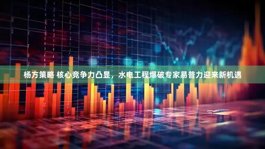 杨方策略 核心竞争力凸显，水电工程爆破专家易普力迎来新机遇