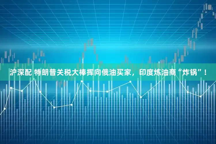 沪深配 特朗普关税大棒挥向俄油买家，印度炼油商“炸锅”！