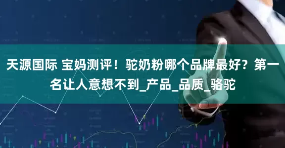 天源国际 宝妈测评！驼奶粉哪个品牌最好？第一名让人意想不到_产品_品质_骆驼