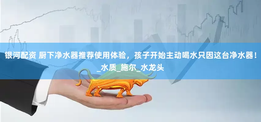 银河配资 厨下净水器推荐使用体验，孩子开始主动喝水只因这台净水器！_水质_施尔_水龙头