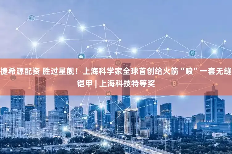 捷希源配资 胜过星舰！上海科学家全球首创给火箭“喷”一套无缝铠甲 | 上海科技特等奖