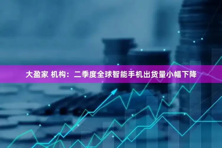 大盈家 机构：二季度全球智能手机出货量小幅下降