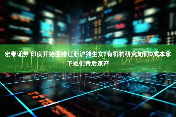 宏泰证券 印度开始围猎江浙沪独生女?有机构研究如何0成本拿下她们背后家产