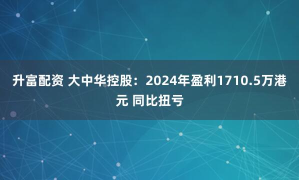 升富配资 大中华控股：2024年盈利1710.5万港元 同比扭亏
