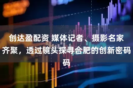 创达盈配资 媒体记者、摄影名家齐聚，透过镜头探寻合肥的创新密码