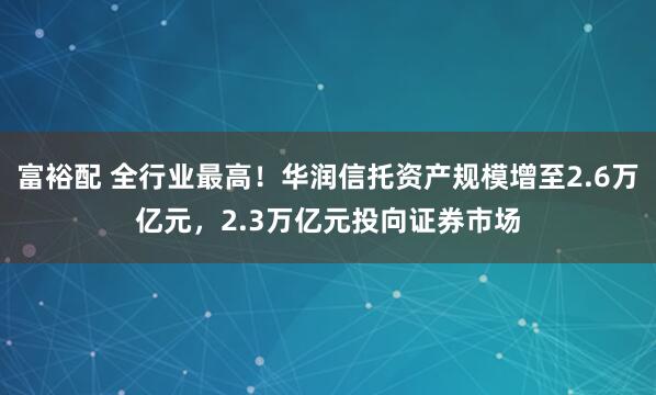富裕配 全行业最高！华润信托资产规模增至2.6万亿元，2.3万亿元投向证券市场