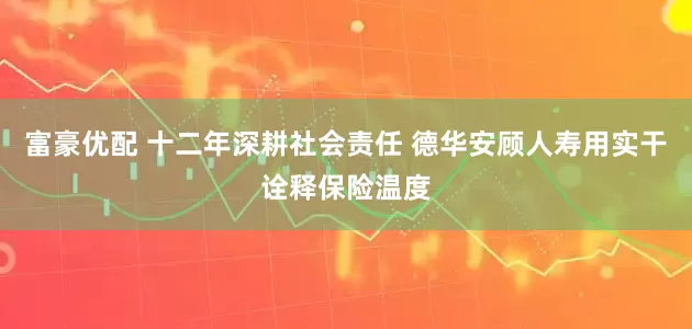 富豪优配 十二年深耕社会责任 德华安顾人寿用实干诠释保险温度