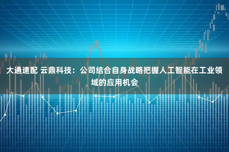 大通速配 云鼎科技：公司结合自身战略把握人工智能在工业领域的应用机会