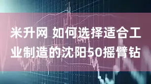 米升网 如何选择适合工业制造的沈阳50摇臂钻