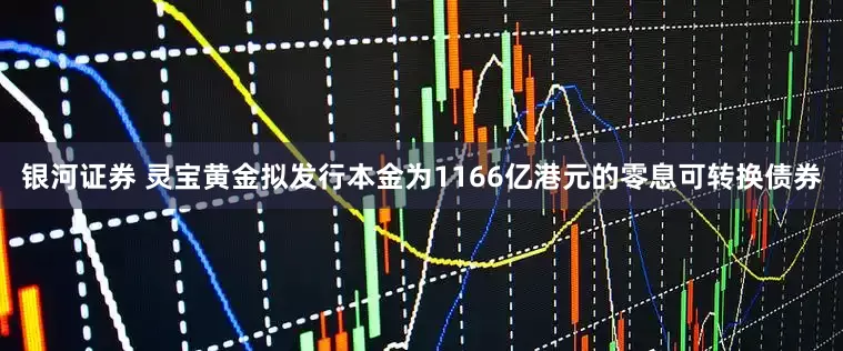 银河证券 灵宝黄金拟发行本金为1166亿港元的零息可转换债券