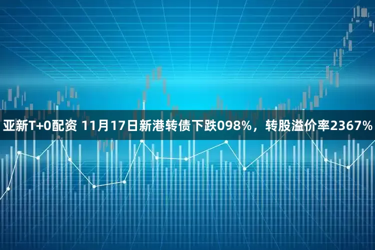 亚新T+0配资 11月17日新港转债下跌098%，转股溢价率2367%