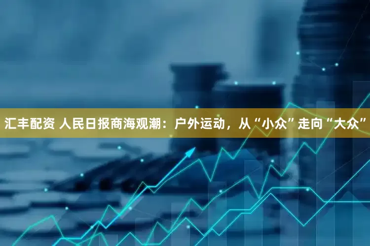 汇丰配资 人民日报商海观潮：户外运动，从“小众”走向“大众”