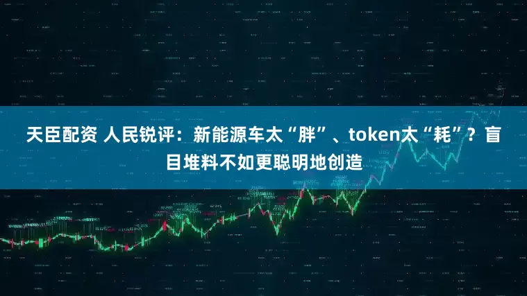 天臣配资 人民锐评：新能源车太“胖”、token太“耗”？盲目堆料不如更聪明地创造